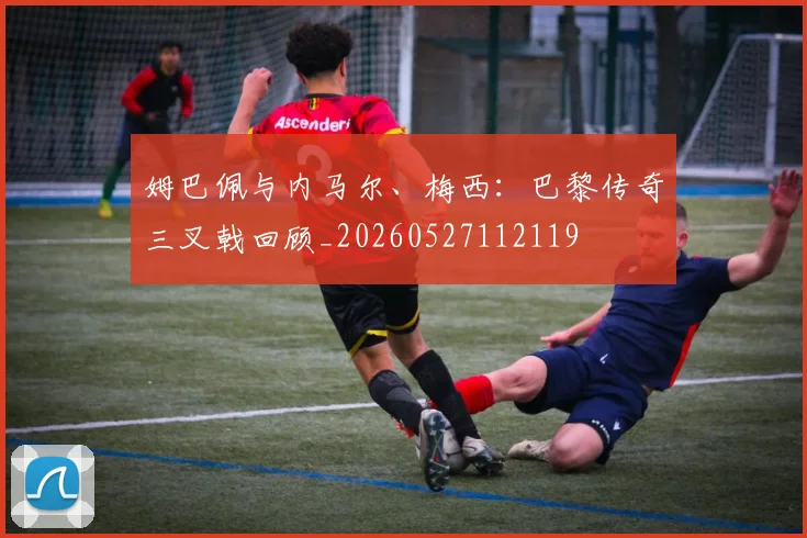 姆巴佩与内马尔、梅西：巴黎传奇三叉戟回顾_20260527112119