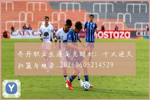 乔丹职业生涯高光时刻:十大逆天扣篮与绝杀_20260605214529